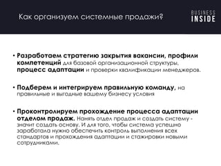• Разработаем стратегию закрытия вакансии, профили
компетенций для базовой организационной структуры,
процесс адаптации и проверки квалификации менеджеров.
• Подберем и интегрируем правильную команду, на
правильные и выгодные вашему бизнесу условия
• Проконтролируем прохождение процесса адаптации
отделом продаж. Нанять отдел продаж и создать систему -
значит создать основу. И для того, чтобы система успешно
заработала нужно обеспечить контроль выполнения всех
стандартов и прохождения адаптации и стажировки новыми
сотрудниками.
Как организуем системные продажи?
 