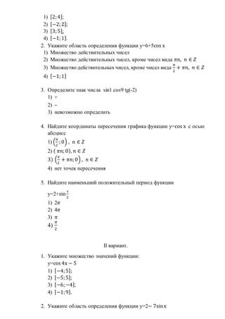 1) [2;4];
2) [−2;2];
3) [3;5];
4) [−1;1].
2. Укажите область определения функции у=6+5cos х
1) Множество действительных чисел
2) Множество действительных чисел, кроме чисел вида 𝜋𝑛, 𝑛 ∈ 𝑍
3) Множество действительных чисел, кроме чисел вида
𝜋
2
+ 𝜋𝑛, 𝑛 ∈ 𝑍
4) [−1;1]
3. Определите знак числа sin1 cos9 tg(-2)
1) +
2) –
3) невозможно определить
4. Найдите координаты пересечения графика функции у=cos х с осью
абсцисс
1) (
𝜋
2
; 0) , 𝑛 ∈ 𝑍
2) ( 𝜋𝑛; 0), 𝑛 ∈ 𝑍
3) (
𝜋
2
+ 𝜋𝑛; 0) , 𝑛 ∈ 𝑍
4) нет точек пересечения
5. Найдите наименьший положительный период функции
у=2+sin
х
2
1) 2𝜋
2) 4𝜋
3) 𝜋
4)
𝜋
2
II вариант.
1. Укажите множество значений функции:
у=cos 4х − 5
1) [−4;5];
2) [−5;5];
3) [−6;−4];
4) [−1;9].
2. Укажите область определения функции у=2− 7sinх
 