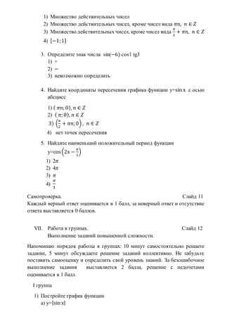 1) Множество действительных чисел
2) Множество действительных чисел, кроме чисел вида 𝜋𝑛, 𝑛 ∈ 𝑍
3) Множество действительных чисел, кроме чисел вида
𝜋
2
+ 𝜋𝑛, 𝑛 ∈ 𝑍
4) [−1;1]
3. Определите знак числа sin(−6) cos1 tg3
1) +
2) −
3) невозможно определить
4. Найдите координаты пересечения графика функции у=sin х с осью
абсцисс
1) ( 𝜋𝑛; 0), 𝑛 ∈ 𝑍
2) ( 𝜋; 0), 𝑛 ∈ 𝑍
3) (
𝜋
2
+ 𝜋𝑛; 0) , 𝑛 ∈ 𝑍
4) нет точек пересечения
5. Найдите наименьший положительный период функции
у=cos (2х −
𝜋
3
)
1) 2𝜋
2) 4𝜋
3) 𝜋
4)
𝜋
3
Самопроверка. Слайд 11
Каждый верный ответ оценивается в 1 балл, за неверный ответ и отсутствие
ответа выставляется 0 баллов.
VII. Работа в группах. Слайд 12
Выполнение заданий повышенной сложности.
Напоминаю порядок работы в группах: 10 минут самостоятельно решаете
задание, 5 минут обсуждаете решение заданий коллективно. Не забудьте
поставить самооценку и определить свой уровень знаний. За безошибочное
выполнение задания выставляется 2 балла, решение с недочетами
оценивается в 1 балл.
I группа
1) Постройте график функции
а) у=|sin х|
 