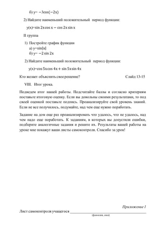 б) у= −3cos(−2х)
2) Найдите наименьший положительный период функции:
у(х)=sin 2хcos х − cos 2х sin х
II группа
1) Постройте график функции
а) у=sin|х|
б) у= −2sin 2х
2) Найдите наименьший положительный период функции:
у(х)=cos 5хcos 4х + sin 5хsin 4х
Кто желает объяснить своерешение? Слайд 13-15
VIII. Итог урока.
Подведем итог нашей работы. Подсчитайте баллы и согласно критериям
поставьте итоговую оценку. Если вы довольны своими результатами, то под
своей оценкой поставьте подпись. Проанализируйте свой уровень знаний.
Если не все получилось, подумайте, над чем еще нужно поработать.
Задание на дом еще раз проанализировать что удалось, что не удалось, над
чем надо еще поработать. К заданиям, в которых вы допустили ошибки,
подберите аналогичные задания и решите их. Результаты вашей работы на
уроке мне покажут ваши листы самоконтроля. Спасибо за урок!
Приложение1
Лист самоконтроля учащегося ________________________________________
(фамилия, имя)
 