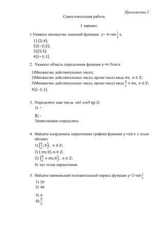 Приложение2
Самостоятельная работа.
I вариант.
1.Укажите множество значений функции: у= 4−sin
1
2
х.
1) [2;4];
2)[−2;2];
3)[3;5];
4)[−1;1].
2. Укажите область определения функции у=6+5cos х
1)Множество действительных чисел;
2)Множество действительных чисел, кроме чисел вида 𝜋𝑛, 𝑛 ∈ 𝑍;
3)Множество действительных чисел, кроме чисел вида
𝜋
2
+ 𝜋𝑛, 𝑛 ∈ 𝑍;
4)[−1;1].
3. Определите знак числа sin1 cos9 tg(-2)
1) +
𝟐) –
3)невозможно определить
4. Найдите координаты пересечения графика функции у=cos х с осью
абсцисс
1) (
𝜋
2
; 0) , 𝑛 ∈ 𝑍;
2) ( 𝜋𝑛; 0), 𝑛 ∈ 𝑍;
3) (
𝜋
2
+ 𝜋𝑛; 0) , 𝑛 ∈ 𝑍;
4) нет точек пересечения.
5. Найдите наименьший положительный период функции у=2+sin
х
2
1) 2𝜋
2) 4𝜋
3) 𝜋
4)
𝜋
2
 