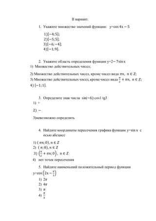 II вариант.
1. Укажите множество значений функции: у=cos 4х − 5
1)[−4;5];
2)[−5;5];
3)[−6;−4];
4)[−1;9].
2. Укажите область определения функции у=2−7sinх
1) Множество действительных чисел;
2) Множество действительных чисел, кроме чисел вида 𝜋𝑛, 𝑛 ∈ 𝑍;
3) Множество действительных чисел, кроме чисел вида
𝜋
2
+ 𝜋𝑛, 𝑛 ∈ 𝑍;
4) [−1;1].
3. Определите знак числа sin(−6) cos1 tg3
1) +
2) −
3)невозможно определить
4. Найдите координаты пересечения графика функции у=sin х с
осью абсцисс
1) ( 𝜋𝑛; 0), 𝑛 ∈ 𝑍
2) ( 𝜋; 0), 𝑛 ∈ 𝑍
3) (
𝜋
2
+ 𝜋𝑛; 0) , 𝑛 ∈ 𝑍
4) нет точек пересечения
5. Найдите наименьший положительный период функции
у=cos (2х −
𝜋
3
)
1) 2𝜋
2) 4𝜋
3) 𝜋
4)
𝜋
3
 