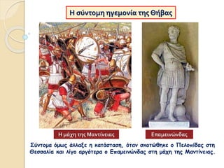 Η σύντομη ηγεμονία της Θήβας
Σύντομα όμως άλλαξε η κατάσταση, όταν σκοτώθηκε ο Πελοπίδας στη
Θεσσαλία και λίγο αργότερα ο Επαμεινώνδας στη μάχη της Μαντίνειας.
Η μάχη της Μαντίνειας Επαμεινώνδας
 