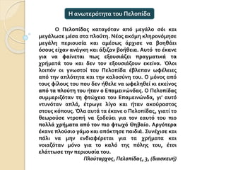Ο Πελοπίδας καταγόταν από μεγάλο σόι και
μεγάλωσε μέσα στα πλούτη. Νέος ακόμη κληρονόμησε
μεγάλη περιουσία και αμέσως άρχισε να βοηθάει
όσους είχαν ανάγκη και άξιζαν βοήθεια. Αυτό το έκανε
για να φαίνεται πως εξουσιάζει πραγματικά τα
χρήματά του και δεν τον εξουσιάζουν εκείνα. Όλοι
λοιπόν οι γνωστοί του Πελοπίδα έβλεπαν ωφέλειες
από την απλότητα και την καλοσύνη του. Ο μόνος από
τους φίλους του που δεν ήθελε να ωφεληθεί κι εκείνος
από τα πλούτη του ήταν ο Επαμεινώνδας. Ο Πελοπίδας
συμμεριζόταν τη φτώχεια του Επαμεινώνδα, γι’ αυτό
ντυνόταν απλά, έτρωγε λίγο και ήταν ακούραστος
στους κόπους. Όλα αυτά τα έκανε ο Πελοπίδας, γιατί το
θεωρούσε ντροπή να ξοδεύει για τον εαυτό του πιο
πολλά χρήματα από τον πιο φτωχό Θηβαίο. Αργότερα
έκανε πλούσιο γάμο και απόκτησε παιδιά. Συνέχισε και
πάλι να μην ενδιαφέρεται για τα χρήματα και
νοιαζόταν μόνο για το καλό της πόλης του, έτσι
ελάττωσε την περιουσία του.
Πλούταρχος, Πελοπίδας, 3, (διασκευή)
Η ανωτερότητα του Πελοπίδα
 