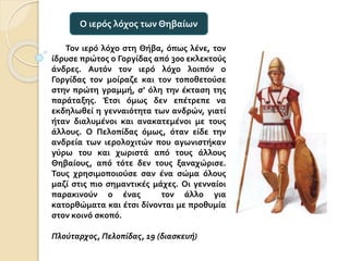 Τον ιερό λόχο στη Θήβα, όπως λένε, τον
ίδρυσε πρώτος ο Γοργίδας από 300 εκλεκτούς
άνδρες. Αυτόν τον ιερό λόχο λοιπόν ο
Γοργίδας τον μοίραζε και τον τοποθετούσε
στην πρώτη γραμμή, σ’ όλη την έκταση της
παράταξης. Έτσι όμως δεν επέτρεπε να
εκδηλωθεί η γενναιότητα των ανδρών, γιατί
ήταν διαλυμένοι και ανακατεμένοι με τους
άλλους. Ο Πελοπίδας όμως, όταν είδε την
ανδρεία των ιερολοχιτών που αγωνιστήκαν
γύρω του και χωριστά από τους άλλους
Θηβαίους, από τότε δεν τους ξαναχώρισε.
Τους χρησιμοποιούσε σαν ένα σώμα όλους
μαζί στις πιο σημαντικές μάχες. Οι γενναίοι
παρακινούν ο ένας τον άλλο για
κατορθώματα και έτσι δίνονται με προθυμία
στον κοινό σκοπό.
Πλούταρχος, Πελοπίδας, 19 (διασκευή)
Ο ιερός λόχος των Θηβαίων
 