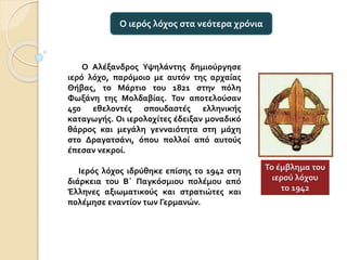 Ο Αλέξανδρος Υψηλάντης δημιούργησε
ιερό λόχο, παρόμοιο με αυτόν της αρχαίας
Θήβας, το Μάρτιο του 1821 στην πόλη
Φωξάνη της Μολδαβίας. Τον αποτελούσαν
450 εθελοντές σπουδαστές ελληνικής
καταγωγής. Οι ιερολοχίτες έδειξαν μοναδικό
θάρρος και μεγάλη γενναιότητα στη μάχη
στο Δραγατσάνι, όπου πολλοί από αυτούς
έπεσαν νεκροί.
Ιερός λόχος ιδρύθηκε επίσης το 1942 στη
διάρκεια του Β΄ Παγκόσμιου πολέμου από
Έλληνες αξιωματικούς και στρατιώτες και
πολέμησε εναντίον των Γερμανών.
Ο ιερός λόχος στα νεότερα χρόνια
Το έμβλημα του
ιερού λόχου
το 1942
 