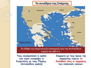 Το συνέδριο της Σπάρτης
Σύμφωνα με τους όρους της
συμφωνίας έπρεπε να
διαλυθούν όλες οι συμμαχίες
των ελληνικών πόλεων.
Τους απασχολούσε η ειρήνη
που είχαν υπογράψει οι
Σπαρτιάτες με τους Πέρσες.
(Ανταλκίδεια ειρήνη)
Τα εδάφη της σπαρτιατικής κυριαρχίας πριν την Ανταλκίδεια
ειρήνη του 386 π.Χ.
 