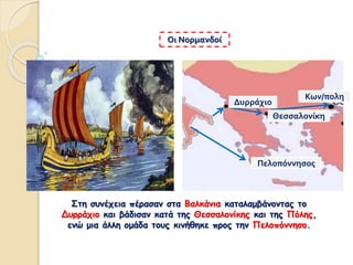 Στη συνέχεια πέρασαν στα Βαλκάνια καταλαμβάνοντας το
Δυρράχιο και βάδισαν κατά της Θεσσαλονίκης και της Πόλης,
ενώ μια άλλη ομάδα τους κινήθηκε προς την Πελοπόννησο.
Οι Νορμανδοί
Δυρράχιο
Θεσσαλονίκη
Κων/πολη
Πελοπόννησος
 
