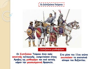 Οι Σελτζούκοι Τούρκοι ήταν λαός
ασιατικής καταγωγής, υπηρετούσαν στους
Άραβες ως μισθοφόροι και από αυτούς
πήραν την μουσουλμανική θρησκεία.
Οι Σελτζούκοι Τούρκοι
Σελτζούκοι μισθοφόροι
Στα μέσα του 11ου αιώνα
απειλούσαν τα ανατολικά
σύνορα του Βυζαντίου.
 
