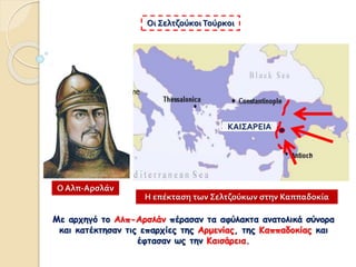 Με αρχηγό το Αλπ-Αρσλάν πέρασαν τα αφύλακτα ανατολικά σύνορα
και κατέκτησαν τις επαρχίες της Αρμενίας, της Καππαδοκίας και
έφτασαν ως την Καισάρεια.
Οι Σελτζούκοι Τούρκοι
Η επέκταση των Σελτζούκων στην Καππαδοκία
Ο Αλπ-Αρσλάν
ΚΑΙΣΑΡΕΙΑ
 
