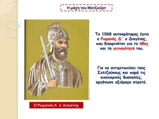 Το 1068 αυτοκράτορας έγινε
ο Ρωμανός Δ΄ ο Διογένης,
που διακρινόταν για το ήθος
και τη γενναιότητά του.
Η μάχη του Ματζικέρτ
Για να αντιμετωπίσει τους
Σελτζούκους και παρά τις
οικονομικές δυσκολίες,
οργάνωσε αξιόμαχο στρατό.
Ο Ρωμανός Α΄ ο Διογένης
 