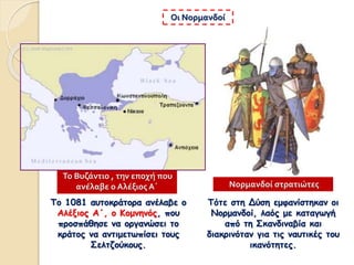 Το 1081 αυτοκράτορα ανέλαβε ο
Αλέξιος Α΄, ο Κομνηνός, που
προσπάθησε να οργανώσει το
κράτος να αντιμετωπίσει τους
Σελτζούκους.
Οι Νορμανδοί
Τότε στη Δύση εμφανίστηκαν οι
Νορμανδοί, λαός με καταγωγή
από τη Σκανδιναβία και
διακρινόταν για τις ναυτικές του
ικανότητες.
Νορμανδοί στρατιώτες
Το Βυζάντιο , την εποχή που
ανέλαβε ο Αλέξιος Α΄
 