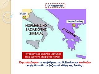 Εκμεταλλεύτηκαν τα προβλήματα του Βυζαντίου και κατέλαβαν
χωρίς δυσκολία τα βυζαντινά εδάφη της Ιταλίας.
Οι Νορμανδοί
Θεσσαλονίκη
Ρώμη
Το νορμανδικό βασίλειο ιδρύθηκε
στα βυζαντινά εδάφη της Ιταλίας
 