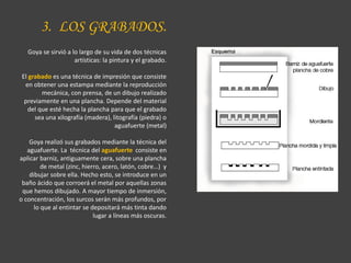 3. LOS GRABADOS.
Goya se sirvió a lo largo de su vida de dos técnicas
artísticas: la pintura y el grabado.
El grabado es una técnica de impresión que consiste
en obtener una estampa mediante la reproducción
mecánica, con prensa, de un dibujo realizado
previamente en una plancha. Depende del material
del que esté hecha la plancha para que el grabado
sea una xilografía (madera), litografía (piedra) o
aguafuerte (metal)
Goya realizó sus grabados mediante la técnica del
aguafuerte. La técnica del aguafuerte consiste en
aplicar barniz, antiguamente cera, sobre una plancha
de metal (zinc, hierro, acero, latón, cobre…) y
dibujar sobre ella. Hecho esto, se introduce en un
baño ácido que corroerá el metal por aquellas zonas
que hemos dibujado. A mayor tiempo de inmersión,
o concentración, los surcos serán más profundos, por
lo que al entintar se depositará más tinta dando
lugar a líneas más oscuras.
 