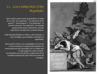 3.1. LOS CAPRICHOS (1799).
80 grabados.
Goya realizó cuatro series de grabados a lo largo
de su vida: “Los caprichos”, “Los desastres de la
guerra”, “Tauromaquia” y “Los disparates”. La
primera serie fue “Los caprichos”, así titulada
porque Goya quería representar asuntos
caprichosos, sacados de su propia fantasía.
Cada estampa llevaba un rótulo, a veces preciso, a
veces ambiguo, que ayudaba a entender su
significado.
Goya quería criticar, con sus grabados, los errores
y vicios humanos, la superstición popular, las
preocupaciones de la sociedad civil y el papel que
en ella juegan las clases sociales.
Su propósito era el de ilustrar la ignorancia de la
sociedad española del siglo XVIII para tratar de
corregirla.
 