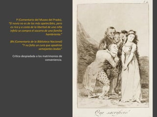 P (Comentario del Museo del Prado).
“El novio no es de los más apetecibles, pero
es rico y a costa de la libertad de una niña
infeliz se compra el socorro de una familia
hambrienta.”
BN (Comentario de la Biblioteca Nacional)
“Y no falta un cura que apadrine
semejantes bodas”
Crítica despiadada a los matrimonios de
conveniencia.
 