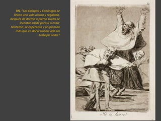 BN. “Los Obispos y Canónigos se
llevan una vida ociosa y regalada,
después de dormir a pierna suelta se
levantan tarde para ir a misa;
bostezan; se esperezan y no piensan
más que en darse buena vida sin
trabajar nada.”
 