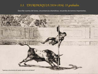 3.3. TAUROMAQUIA (1814-1816). 33 grabados.
Describe suertes del toreo, circunstancias dramáticas, recuerdos de toreros importantes.
“Ligereza y atrevimiento de Juanito Apiñai en la de Madrid”
 