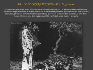 3.4. LOS DISPARATES (1819-1823). 22 grabados.
Es una serie que no está acabada. Son 22 estampas de difícil interpretación. Las pocas que llevan una inscripción
resultan tan enigmáticas como las que no la llevan. En la atmósfera de pesimismo que vive Goya tras la restauración
absolutista, parece que la interpretación de la serie tenga que ver con lo absurdo de la existencia, lo feroz de las
fuerzas del mal, el reino de la hipocresía, el fatal triunfo de la vejez, el dolor y la muerte.
“Disparate de miedo”
 