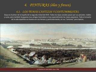 4. PINTURAS (óleo y fresco).
4.1. LOS TEMAS CASTIZOS Y COSTUMBRISTAS.
Goya es el pintor de la España de la segunda mitad del XVIII. Todos los tipos sociales pasan por sus pinceles: nobles
y curas, pero también burgueses (sus amigos ilustrados) y muy especialmente las clases populares. Todo el encanto
de la vida española se muestra en sus lienzos y, particularmente, en sus “cartones” para tapices.
LA PRADERA DE SAN ISIDRO. Goya, 1788.
 