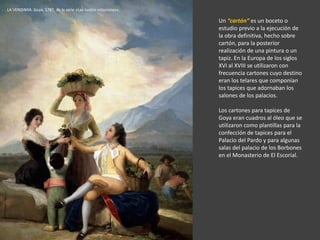 Un “cartón” es un boceto o
estudio previo a la ejecución de
la obra definitiva, hecho sobre
cartón, para la posterior
realización de una pintura o un
tapiz. En la Europa de los siglos
XVI al XVIII se utilizaron con
frecuencia cartones cuyo destino
eran los telares que componían
los tapices que adornaban los
salones de los palacios.
Los cartones para tapices de
Goya eran cuadros al óleo que se
utilizaron como plantillas para la
confección de tapices para el
Palacio del Pardo y para algunas
salas del palacio de los Borbones
en el Monasterio de El Escorial.
LA VENDIMIA. Goya, 1787, de la serie «Las cuatro estaciones».
 