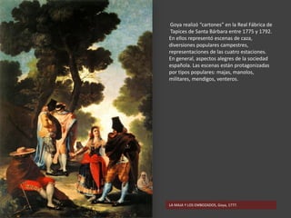 LA MAJA Y LOS EMBOZADOS, Goya, 1777.
Goya realizó “cartones” en la Real Fábrica de
Tapices de Santa Bárbara entre 1775 y 1792.
En ellos representó escenas de caza,
diversiones populares campestres,
representaciones de las cuatro estaciones.
En general, aspectos alegres de la sociedad
española. Las escenas están protagonizadas
por tipos populares: majas, manolos,
militares, mendigos, venteros.
 