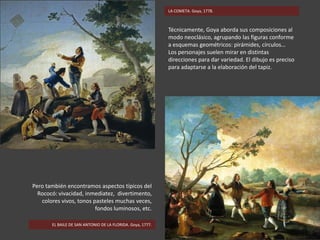 Técnicamente, Goya aborda sus composiciones al
modo neoclásico, agrupando las figuras conforme
a esquemas geométricos: pirámides, círculos…
Los personajes suelen mirar en distintas
direcciones para dar variedad. El dibujo es preciso
para adaptarse a la elaboración del tapiz.
EL BAILE DE SAN ANTONIO DE LA FLORIDA. Goya, 1777.
Pero también encontramos aspectos típicos del
Rococó: vivacidad, inmediatez, divertimento,
colores vivos, tonos pasteles muchas veces,
fondos luminosos, etc.
LA COMETA. Goya, 1778.
 