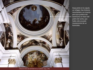 FRESCOS PARA SAN ANTONIO DE LA FLORIDA. Goya, 1798.
Goya pintó en la cúpula
un milagro: San Antonio
resucitando a un muerto
para que pudiera dar
testimonio en favor del
padre del santo, que
había sido acusado
injustamente de un
homicidio.
 