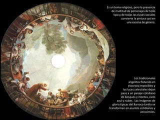 Es un tema religioso, pero la presencia
de multitud de personajes de todo
tipo y de todas las clases sociales
convierte la pintura casi en
una escena de género.
Los tradicionales
angelitos flotando en
escorzos imposibles y
las luces celestiales dejan
paso a un paisaje cotidiano
de bosques y montes, cielo
azul y nubes. Las imágenes de
gloria típicas del Barroco tardío se
transforman en asuntos cotidianos y
verosímiles.
 
