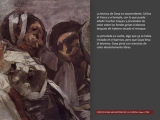 La técnica de Goya es sorprendente. Utiliza
el fresco y el temple, con lo que puede
añadir muchos toques y pinceladas de
color sobre los fondos grises o blancos
después de haberse secado el revoque.
La pincelada es suelta, algo que ya se había
iniciado en el barroco, pero que Goya lleva
al extremo. Goya pinta con manchas de
color absolutamente libres.
FRESCOS PARA SAN ANTONIO DE LA FLORIDA. Goya, 1798.
 