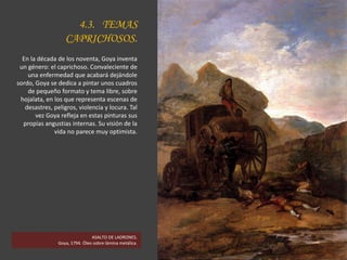 4.3. TEMAS
CAPRICHOSOS.
En la década de los noventa, Goya inventa
un género: el caprichoso. Convaleciente de
una enfermedad que acabará dejándole
sordo, Goya se dedica a pintar unos cuadros
de pequeño formato y tema libre, sobre
hojalata, en los que representa escenas de
desastres, peligros, violencia y locura. Tal
vez Goya refleja en estas pinturas sus
propias angustias internas. Su visión de la
vida no parece muy optimista.
ASALTO DE LADRONES.
Goya, 1794. Óleo sobre lámina metálica.
 