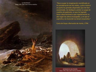 “Para ocupar la imaginación mortificada en
la consideración de mis males, y para resarcir
en parte los grandes dispendios que me han
ocasionado, me dediqué a pintar un juego de
cuadros de gabinete, en que he logrado
hacer observaciones a que regularmente no
dan lugar las obras encargadas, y en que el
capricho y la invención no tienen ensanches.”
Carta de Goya a Bernardo de Iriarte, 1794.
EL NAUFRAGIO.
Goya, 1793. Óleo sobre lámina metálica.
INTERIOR DE UNA PRISIÓN.
Goya, 1793. Óleo sobre lámina metálica.
 