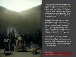 CORRAL DE LOCOS.
Goya, 1794. Óleo sobe lámina metálica.
Estos cuadros avanzan una nueva estética
que triunfará durante el Romanticismo: “Lo
sublime terrible”. Esta nueva forma de
enfocar el arte recomendaba representar
escenas terribles, situaciones peligrosas, la
potencia de la oscuridad, y todo ello con el
fin de causar sensaciones sobrecogedoras
por medio del arte.
Goya aparece como un precursor. Hasta
ahora, Goya se había movido entre el
Neoclasicismo y el Rococó, pero estas obras
anticipan el Romanticismo. Esta nueva
estética romperá decididamente con la
estética clásica, basada en la búsqueda de
la belleza ideal y la representación
armoniosa y equilibrada de la naturaleza.
Posteriormente, esta estética terrible
aparecerá en sus grabados sobre “Los
desastres de la guerra” y en unos pequeños
cuadros de dudosa cronología en los que se
muestran horribles crímenes perpetrados
en cuevas oscuras.
 