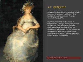 4.4. RETRATOS.
Goya pintó innumerables retratos, de sus amigos
ilustrados, de la nobleza madrileña… y de la
familia real, pues fue nombrado Pintor de
Cámara del Rey en 1789.
En general, los retratos buscan realzar el
temperamento, los rasgos psicológicos y sociales
del retratado. Goya estudiará al personaje
intentando ofrecer una visión, no sólo del
aspecto físico del representado, sino también del
aspecto moral. Selecciona de sus personajes
aquellas facciones, gestos y vestidos que pueden
mostrar actitudes y emociones.
LA CONDESA DE CHINCHÓN. Goya, 1800
 