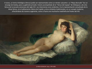 LA MAJA DESNUDA. Goya, 1790-1800.
A veces, un tema mitológico (Venus) podía ser representado como un retrato «picante». La “Maja desnuda” fue un
encargo de Godoy, para su gabinete privado. Estaría acompañada de la “Venus del espejo” de Velázquez y de otra
Venus de la escuela veneciana del siglo XVI. Las intenciones eran evidentes. Era la representación actualizada de la
diosa Venus, sin el aditamento clásico de Cupido y otros símbolos tradicionales, en un canapé moderno,
ofreciéndose de manera sugerente, como si fuera una muchacha madrileña de finales del XIX.
 