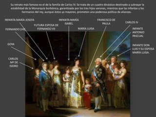 Su retrato más famoso es el de la familia de Carlos IV. Se trata de un cuadro dinástico destinado a subrayar la
estabilidad de la Monarquía borbónica, garantizada por los tres hijos varones, mientras que las infantas y los
hermanos del rey, aunque éstos ya mayores, prometen una poderosa política de alianzas.
CARLOS
Mª DE
ISIDRO
GOYA
INFANTE
ANTONIO
PASCUAL
FRANCISCO DE
PAULA
MARÍA LUISA
INFANTE DON
LUIS Y SU ESPOSA
MARÍA LUISA.
INFANTA MARÍA
ISABEL
INFANTA MARÍA JOSEFA
CARLOS IV
FERNANDO (VII)
FUTURA ESPOSA DE
FERNANDO VII
 