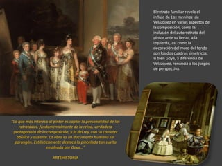 El retrato familiar revela el
influjo de Las meninas de
Velázquez en varios aspectos de
la composición, como la
inclusión del autorretrato del
pintor ante su lienzo, a la
izquierda, así como la
decoración del muro del fondo
con los dos cuadros simétricos,
si bien Goya, a diferencia de
Velázquez, renuncia a los juegos
de perspectiva.
“Lo que más interesa al pintor es captar la personalidad de los
retratados, fundamentalmente de la reina, verdadera
protagonista de la composición, y la del rey, con su carácter
abúlico y ausente. La obra es un documento humano sin
parangón. Estilísticamente destaca la pincelada tan suelta
empleada por Goya…”
ARTEHISTORIA
 