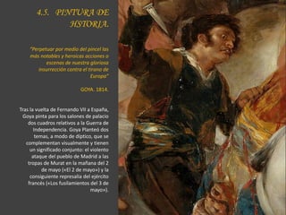 4.5. PINTURA DE
HSTORIA.
“Perpetuar por medio del pincel las
más notables y heroicas acciones o
escenas de nuestra gloriosa
insurrección contra el tirano de
Europa”
GOYA. 1814.
Tras la vuelta de Fernando VII a España,
Goya pinta para los salones de palacio
dos cuadros relativos a la Guerra de
Independencia. Goya Planteó dos
temas, a modo de díptico, que se
complementan visualmente y tienen
un significado conjunto: el violento
ataque del pueblo de Madrid a las
tropas de Murat en la mañana del 2
de mayo («El 2 de mayo») y la
consiguiente represalia del ejército
francés («Los fusilamientos del 3 de
mayo»).
 