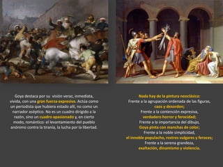 Nada hay de la pintura neoclásica:
Frente a la agrupación ordenada de las figuras,
caos y desorden;
Frente a la contención expresiva,
verdadero horror y ferocidad;
Frente a la importancia del dibujo,
Goya pinta con manchas de color;
Frente a la noble simplicidad,
el innoble populacho, rostros vulgares y feroces;
Frente a la serena grandeza,
exaltación, dinamismo y violencia.
Goya destaca por su visión veraz, inmediata,
vívida, con una gran fuerza expresiva. Actúa como
un periodista que hubiera estado allí, no como un
narrador aséptico. No es un cuadro dirigido a la
razón, sino un cuadro apasionado y, en cierto
modo, romántico: el levantamiento del pueblo
anónimo contra la tiranía, la lucha por la libertad.
 