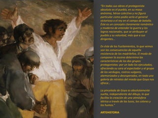 “En todas sus obras el protagonista
absoluto es el pueblo, en su masa
anónima, héroe colectivo y no figura
particular como podía serlo el general
victorioso o el rey en el campo de batalla.
Éste es un concepto claramente romántico
y moderno de entender la guerra y los
logros nacionales, que se atribuyen al
pueblo y su voluntad, más que a sus
dirigentes…
En éste de los Fusilamientos, lo que vemos
son las consecuencias de aquella
resistencia de los madrileños. El modo de
componer la escena determina las
características de los dos grupos
protagonistas: por un lado los ejecutados,
ofreciendo su cara al espectador y al grupo
de los verdugos, rostros vulgares,
atemorizados y desesperados, en toda una
galería de retratos del miedo que Goya nos
ofrece…
La pincelada de Goya es absolutamente
suelta, independiente del dibujo, lo que
facilita la creación de una atmósfera
tétrica a través de las luces, los colores y
los humos.”
ARTEHISTORIA
 