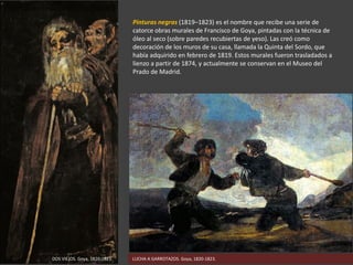 Pinturas negras (1819–1823) es el nombre que recibe una serie de
catorce obras murales de Francisco de Goya, pintadas con la técnica de
óleo al seco (sobre paredes recubiertas de yeso). Las creó como
decoración de los muros de su casa, llamada la Quinta del Sordo, que
había adquirido en febrero de 1819. Estos murales fueron trasladados a
lienzo a partir de 1874, y actualmente se conservan en el Museo del
Prado de Madrid.
LUCHA A GARROTAZOS. Goya, 1820-1823.DOS VIEJOS. Goya, 1820-1823.
 