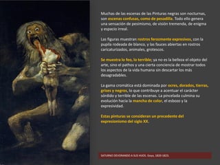 Muchas de las escenas de las Pinturas negras son nocturnas,
son escenas confusas, como de pesadilla. Todo ello genera
una sensación de pesimismo, de visión tremenda, de enigma
y espacio irreal.
Las figuras muestran rostros ferozmente expresivos, con la
pupila rodeada de blanco, y las fauces abiertas en rostros
caricaturizados, animales, grotescos.
Se muestra lo feo, lo terrible; ya no es la belleza el objeto del
arte, sino el pathos y una cierta conciencia de mostrar todos
los aspectos de la vida humana sin descartar los más
desagradables.
La gama cromática está dominada por ocres, dorados, tierras,
grises y negros, lo que contribuye a acentuar el carácter
sórdido y terrible de las escenas. La pincelada culmina su
evolución hacia la mancha de color, el esbozo y la
expresividad.
Estas pinturas se consideran un precedente del
expresionismo del siglo XX.
SATURNO DEVORANDO A SUS HIJOS. Goya, 1820-1823.
 