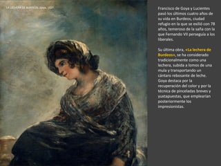 Francisco de Goya y Lucientes
pasó los últimos cuatro años de
su vida en Burdeos, ciudad
refugio en la que se exilió con 78
años, temeroso de la saña con la
que Fernando VII perseguía a los
liberales.
Su última obra, «La lechera de
Burdeos», se ha considerado
tradicionalmente como una
lechera, subida a lomos de una
mula y transportando un
cántaro rebosante de leche.
Goya destaca por la
recuperación del color y por la
técnica de pinceladas breves y
yuxtapuestas, que emplearían
posteriormente los
impresionistas.
LA LECHERA DE BURDEOS. Goya, 1827.
 