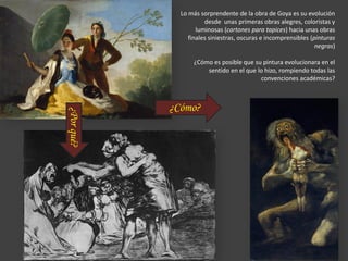 Lo más sorprendente de la obra de Goya es su evolución
desde unas primeras obras alegres, coloristas y
luminosas (cartones para tapices) hacia unas obras
finales siniestras, oscuras e incomprensibles (pinturas
negras)
¿Cómo es posible que su pintura evolucionara en el
sentido en el que lo hizo, rompiendo todas las
convenciones académicas?
¿Cómo?
¿Porqué?
 