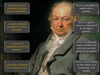 ¿El contacto con los
ilustrados (Jovellanos,
Moratín Floridablanca?
¿La grave enfermedad
que sufrió en 1793 y le
dejó sordo?
¿La Guerra de
Independencia contra los
franceses?
¿El retorno de Fernando
VII a España en 1814?
Tal vez, se intensificó su
sentido crítico y
pesimista.
Tal vez, se agrió su
carácter y se distanció de
la vida alegre y
optimista.
Tal vez, vio demasiada
sangre y crueldad como
para tener una visión
positiva de los hombres.
Tal vez, vio que España
no tenía remedio, ni el
oscurantismo, ni la
necedad.
 