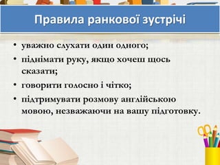 Правила ранкової зустрічі
• уважно слухати один одного;
• піднімати руку, якщо хочеш щось
сказати;
• говорити голосно і чітко;
• підтримувати розмову англійською
мовою, незважаючи на вашу підготовку.
 