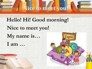 Nice to meet you!
Hello! Hi! Good morning!
Nice to meet you!
My name is…
I am …
 