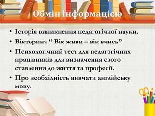 Обмін інформацією
• Історія виникнення педагогічної науки.
• Вікторина “ Вік живи – вік вчись”
• Психологічний тест для педагогічних
працівників для визначення свого
ставлення до життя та професії.
• Про необхідність вивчати англійську
мову.
 