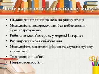 Чому варто вчити англійську мову?
• Підвищення ваших шансів на ринку праці
• Можливість подорожувати без побоювання
бути незрозумілим
• Робота за комп’ютером, у мережі Інтернет
• Розширення кола спілкування
• Можливість дивитися фільми та слухати музику
в оригіналі
• Тренування пам’яті
• Нові можливості…
 