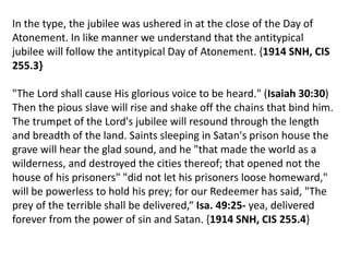 .
In the type, the jubilee was ushered in at the close of the Day of
Atonement. In like manner we understand that the antitypical
jubilee will follow the antitypical Day of Atonement. {1914 SNH, CIS
255.3}
"The Lord shall cause His glorious voice to be heard." (Isaiah 30:30)
Then the pious slave will rise and shake off the chains that bind him.
The trumpet of the Lord's jubilee will resound through the length
and breadth of the land. Saints sleeping in Satan's prison house the
grave will hear the glad sound, and he "that made the world as a
wilderness, and destroyed the cities thereof; that opened not the
house of his prisoners" "did not let his prisoners loose homeward,"
will be powerless to hold his prey; for our Redeemer has said, "The
prey of the terrible shall be delivered,“ Isa. 49:25- yea, delivered
forever from the power of sin and Satan. {1914 SNH, CIS 255.4}
 